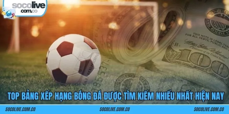 Top bảng xếp hạng bóng đá được tìm kiếm nhiều nhất hiện nay